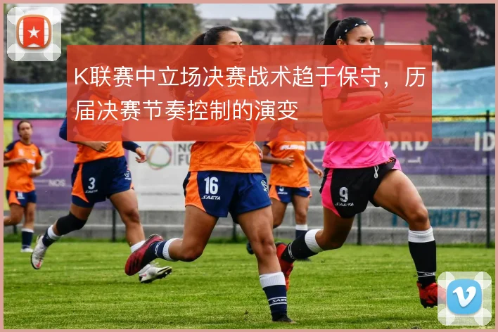 K联赛中立场决赛战术趋于保守,历届决赛节奏控制的演变