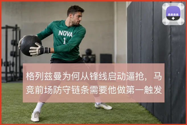 格列兹曼为何从锋线启动逼抢，马竞前场防守链条需要他做第一触发点