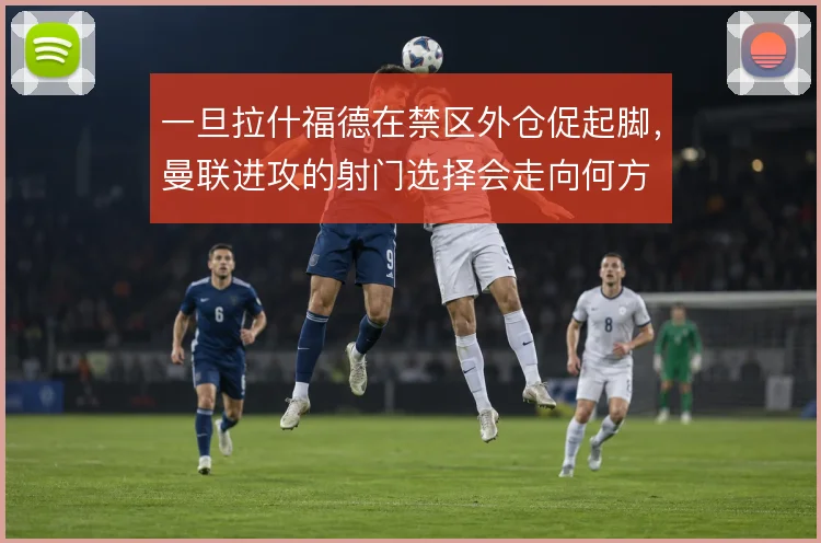 一旦拉什福德在禁区外仓促起脚，曼联进攻的射门选择会走向何方