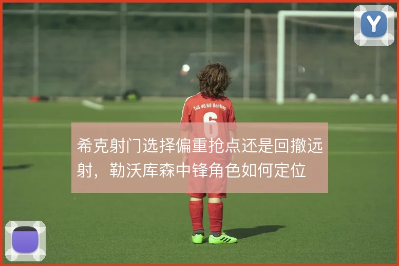 希克射门选择偏重抢点还是回撤远射，勒沃库森中锋角色如何定位