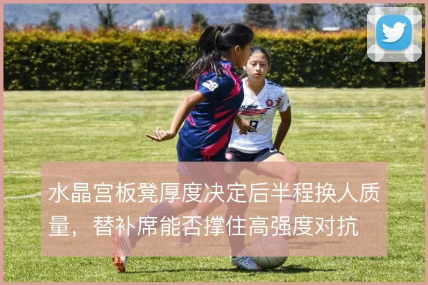 水晶宫板凳厚度决定后半程换人质量,替补席能否撑住高强度对抗
