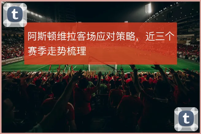 阿斯顿维拉客场应对策略，近三个赛季走势梳理