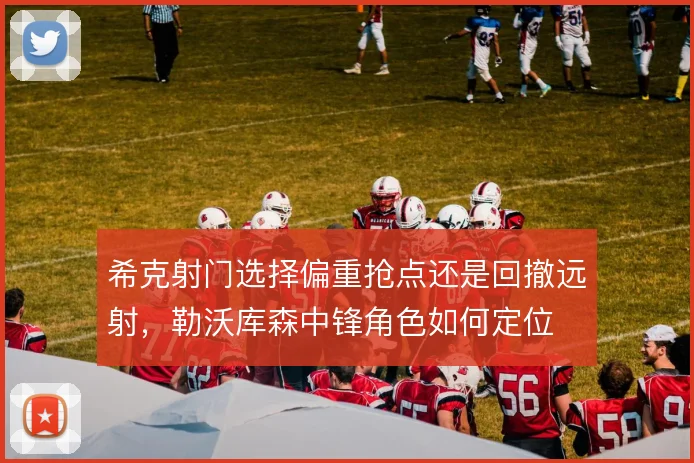 希克射门选择偏重抢点还是回撤远射，勒沃库森中锋角色如何定位