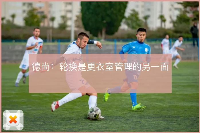 德尚:轮换是更衣室管理的另一面