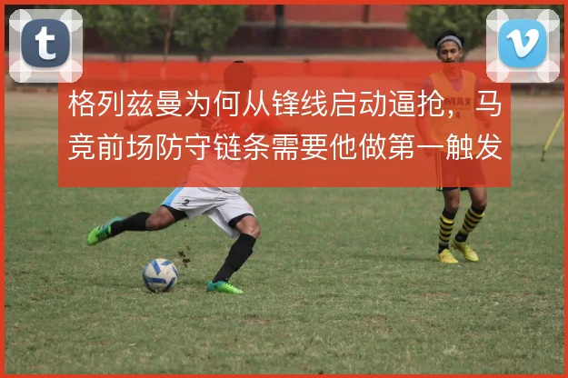 格列兹曼为何从锋线启动逼抢，马竞前场防守链条需要他做第一触发点