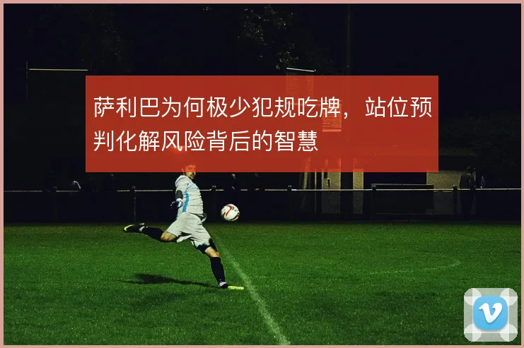 萨利巴为何极少犯规吃牌，站位预判化解风险背后的智慧
