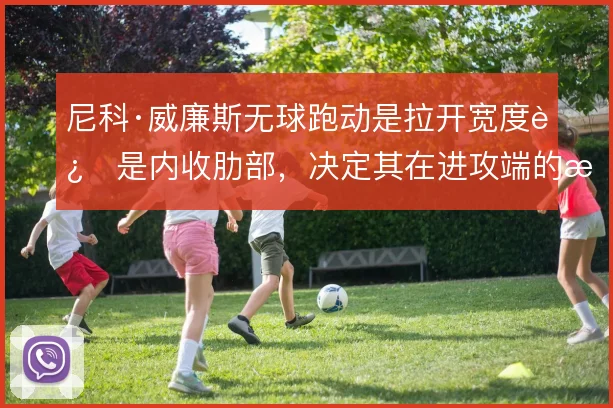 尼科·威廉斯无球跑动是拉开宽度还是内收肋部，决定其在进攻端的接球质量