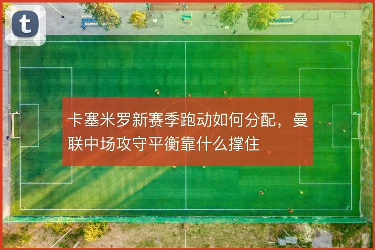卡塞米罗新赛季跑动如何分配，曼联中场攻守平衡靠什么撑住
