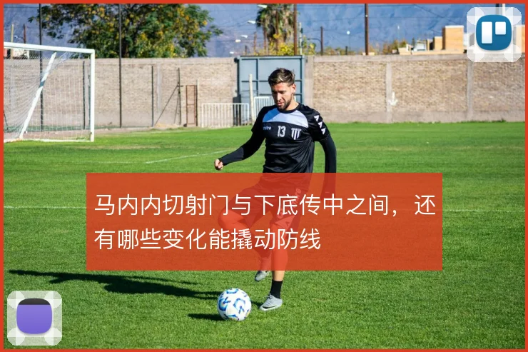 马内内切射门与下底传中之间，还有哪些变化能撬动防线