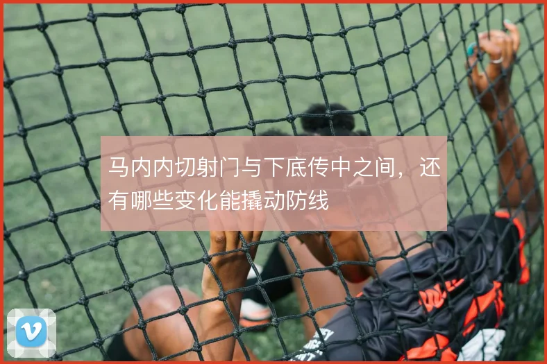 马内内切射门与下底传中之间,还有哪些变化能撬动防线