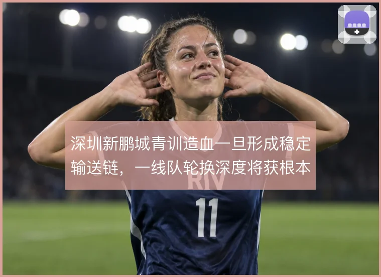 深圳新鹏城青训造血一旦形成稳定输送链,一线队轮换深度将获根本改善
