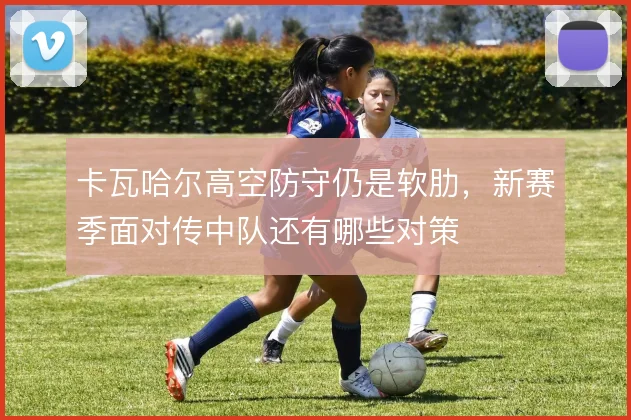 卡瓦哈尔高空防守仍是软肋，新赛季面对传中队还有哪些对策