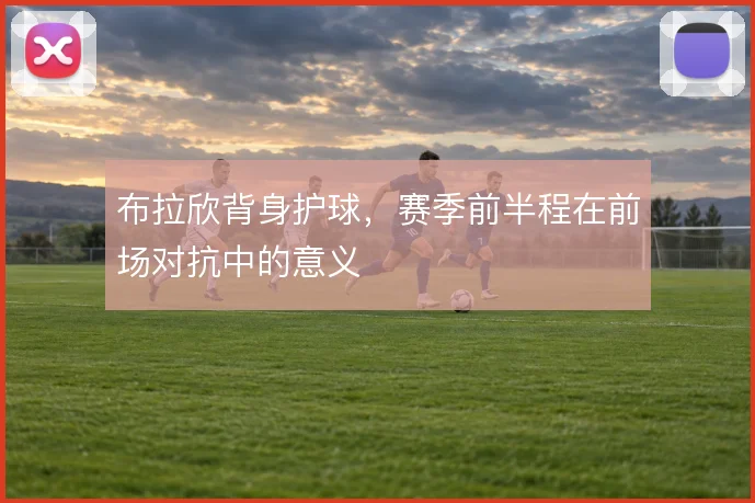 布拉欣背身护球，赛季前半程在前场对抗中的意义