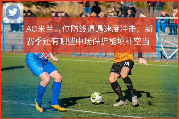 AC米兰高位防线遭遇速度冲击，新赛季还有哪些中场保护能填补空当
