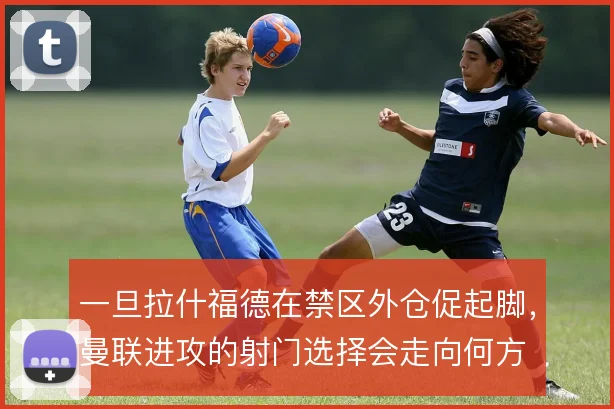 一旦拉什福德在禁区外仓促起脚，曼联进攻的射门选择会走向何方