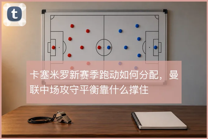 卡塞米罗新赛季跑动如何分配,曼联中场攻守平衡靠什么撑住