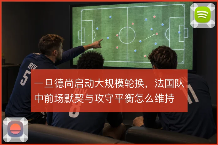 一旦德尚启动大规模轮换，法国队中前场默契与攻守平衡怎么维持
